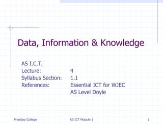 Data, Information & Knowledge
AS I.C.T.
Lecture:
Syllabus Section:
References:

Priestley College

4
1.1
Essential ICT for WJEC
AS Level Doyle

AS ICT Module 1

1

 