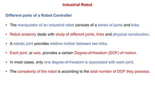 • The manipulator of an industrial robot consists of a series of joints and links.
• Robot anatomy deals with study of different joints, links and physical construction.
• A robotic joint provides relative motion between two links.
• Each joint, or axis, provides a certain Degree-of-freedom (DOF) of motion.
• In most cases, only one degree-of-freedom is associated with each joint.
• The complexity of the robot is according to the total number of DOF they possess.
Industrial Robot
Different parts of a Robot Controller
 