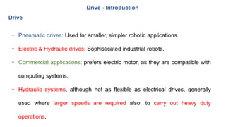 Drive
• Pneumatic drives: Used for smaller, simpler robotic applications.
• Electric & Hydraulic drives: Sophisticated industrial robots.
• Commercial applications; prefers electric motor, as they are compatible with
computing systems.
• Hydraulic systems, although not as flexible as electrical drives, generally
used where larger speeds are required also, to carry out heavy duty
operations.
Drive - Introduction
 