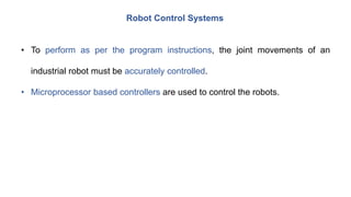 Robot Control Systems
• To perform as per the program instructions, the joint movements of an
industrial robot must be accurately controlled.
• Microprocessor based controllers are used to control the robots.
 