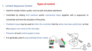 Types of control
1. Limited Sequence Control
• Used for simple motion cycles, such as pick and place operations
• Controlled by setting limit switches and/or mechanical stops together with a sequencer to
coordinate and time the actuation of the joints.
• Feedback loops may be used to inform the controller that the action has been performed, so that
the program can move to the next step.
• Precision of such control system is less.
• It is generally used in pneumatically driven robots.
 
