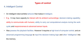 Types of control
4. Intelligent Control
• An intelligent robot exhibits behavior that makes it intelligent.
• E.g. It may have capacity to interact with its ambient surroundings; decision-making capability;
ability to communicate with humans; ability to carry out computational analysis during the work
cycle; and responsiveness to advanced sensor inputs.
• Also possess the playback facilities. However it requires a high level of computer control, and an
advanced programming language to input the decision-making logic and other ‘intelligence’ into
the memory.
 