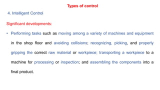 Types of control
4. Intelligent Control
Significant developments:
• Performing tasks such as moving among a variety of machines and equipment
in the shop floor and avoiding collisions; recognizing, picking, and properly
gripping the correct raw material or workpiece; transporting a workpiece to a
machine for processing or inspection; and assembling the components into a
final product.
 