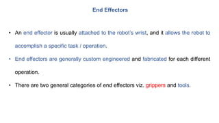 End Effectors
• An end effector is usually attached to the robot’s wrist, and it allows the robot to
accomplish a specific task / operation.
• End effectors are generally custom engineered and fabricated for each different
operation.
• There are two general categories of end effectors viz. grippers and tools.
 