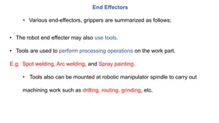 End Effectors
• Various end-effectors, grippers are summarized as follows;
• The robot end effecter may also use tools.
• Tools are used to perform processing operations on the work part.
E.g. Spot welding, Arc welding, and Spray painting.
• Tools also can be mounted at robotic manipulator spindle to carry out
machining work such as drilling, routing, grinding, etc.
 
