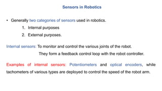 Sensors in Robotics
• Generally two categories of sensors used in robotics.
1. Internal purposes
2. External purposes.
Internal sensors: To monitor and control the various joints of the robot.
They form a feedback control loop with the robot controller.
Examples of internal sensors: Potentiometers and optical encoders, while
tachometers of various types are deployed to control the speed of the robot arm.
 