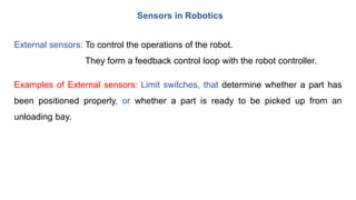Sensors in Robotics
External sensors: To control the operations of the robot.
They form a feedback control loop with the robot controller.
Examples of External sensors: Limit switches, that determine whether a part has
been positioned properly, or whether a part is ready to be picked up from an
unloading bay.
 