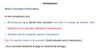 Introduction
In the transducers unit;
• A transducer is a device that converts one form of energy to another form.
Definition of an actuator: (Based on transducers)
• Actuator can be a specific type of a transducer.
E.g.; An electric motor is an actuator. (both actuator and a transducer)
(As it converts electrical energy to mechanical energy).
Basic Concepts of Actuators
 