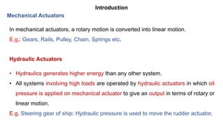 Introduction
In mechanical actuators, a rotary motion is converted into linear motion.
E.g.: Gears, Rails, Pulley, Chain, Springs etc.
Mechanical Actuators
• Hydraulics generates higher energy than any other system.
• All systems involving high loads are operated by hydraulic actuators in which oil
pressure is applied on mechanical actuator to give an output in terms of rotary or
linear motion.
E.g. Steering gear of ship: Hydraulic pressure is used to move the rudder actuator.
Hydraulic Actuators
 