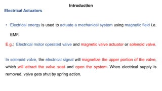 Introduction
• Electrical energy is used to actuate a mechanical system using magnetic field i.e.
EMF.
E.g.: Electrical motor operated valve and magnetic valve actuator or solenoid valve.
In solenoid valve, the electrical signal will magnetize the upper portion of the valve,
which will attract the valve seat and open the system. When electrical supply is
removed, valve gets shut by spring action.
Electrical Actuators
 