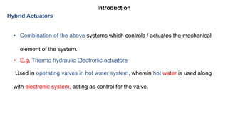 Introduction
Hybrid Actuators
• Combination of the above systems which controls / actuates the mechanical
element of the system.
• E.g. Thermo hydraulic Electronic actuators
Used in operating valves in hot water system, wherein hot water is used along
with electronic system, acting as control for the valve.
 