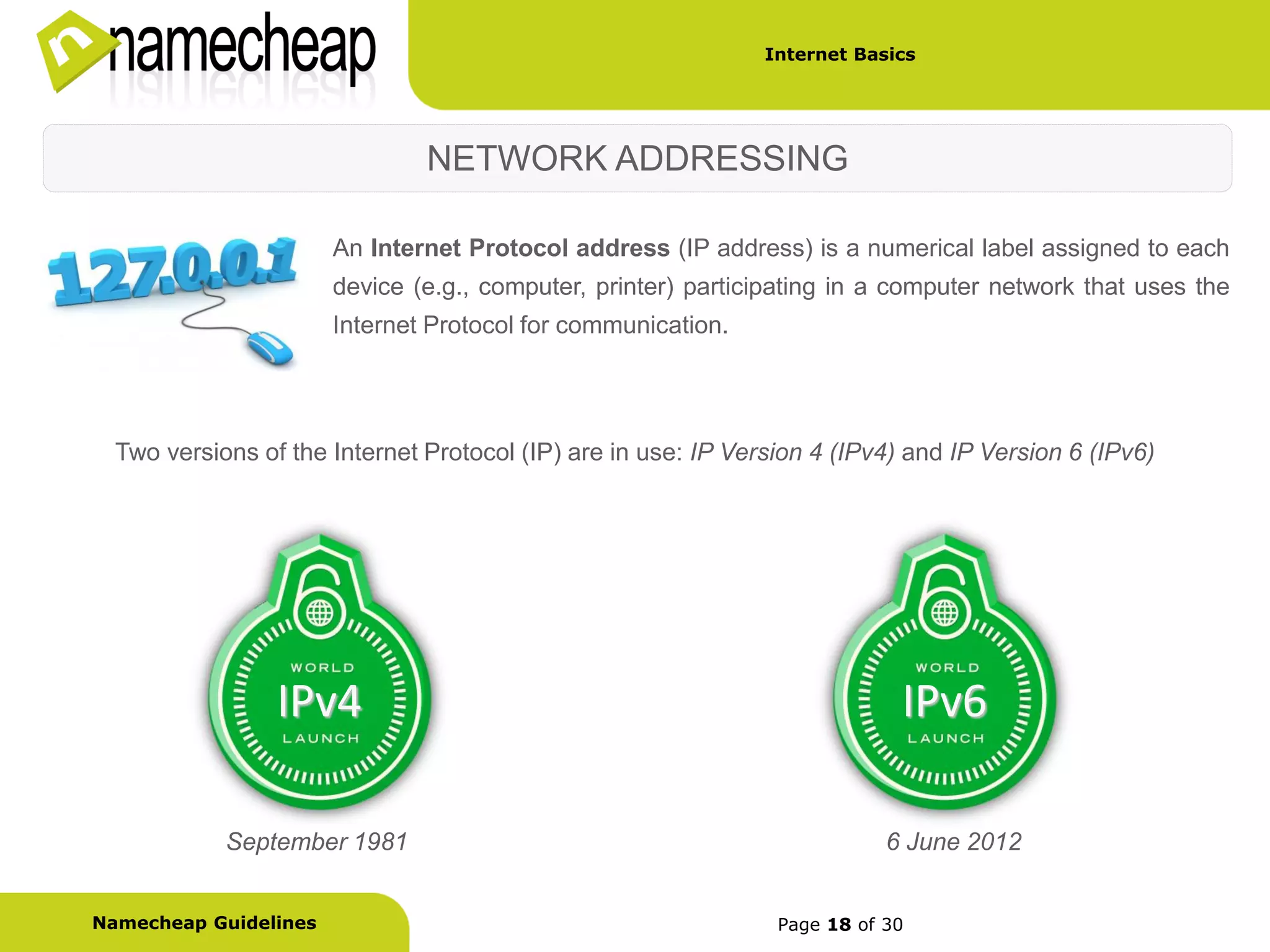 Internet Basics




                               NETWORK ADDRESSING

                       An Internet Protocol address (IP address) is a numerical label assigned to each
                       device (e.g., computer, printer) participating in a computer network that uses the
                       Internet Protocol for communication.




  Two versions of the Internet Protocol (IP) are in use: IP Version 4 (IPv4) and IP Version 6 (IPv6)




                 IPv4                                                       IPv6

            September 1981                                                 6 June 2012


Namecheap Guidelines                                            Page 18 of 30
 