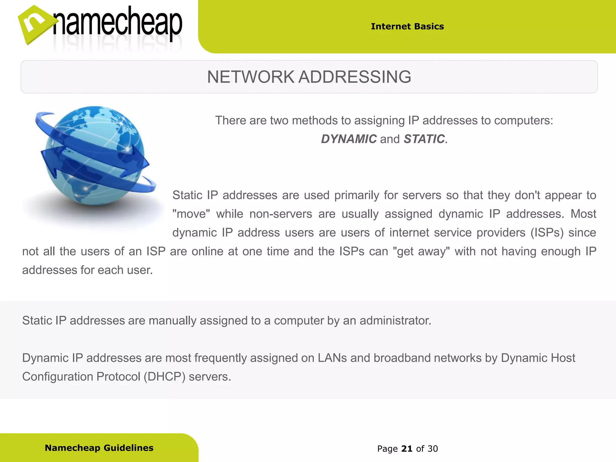 Internet Basics




                                  NETWORK ADDRESSING

                                   There are two methods to assigning IP addresses to computers:
                                                       DYNAMIC and STATIC.



                           Static IP addresses are used primarily for servers so that they don't appear to
                           "move" while non-servers are usually assigned dynamic IP addresses. Most
                           dynamic IP address users are users of internet service providers (ISPs) since
not all the users of an ISP are online at one time and the ISPs can "get away" with not having enough IP
addresses for each user.



Static IP addresses are manually assigned to a computer by an administrator.


Dynamic IP addresses are most frequently assigned on LANs and broadband networks by Dynamic Host
Configuration Protocol (DHCP) servers.




    Namecheap Guidelines                                         Page 21 of 30
 