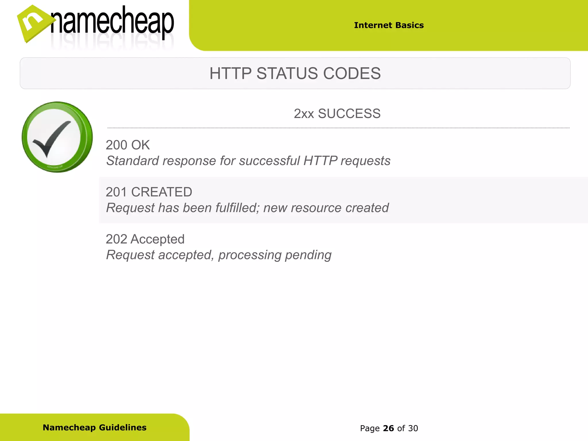 Internet Basics




                             HTTP STATUS CODES

                                           2xx SUCCESS

            200 OK
            Standard response for successful HTTP requests

            201 CREATED
            Request has been fulfilled; new resource created

            202 Accepted
            Request accepted, processing pending




Namecheap Guidelines                                   Page 26 of 30
 