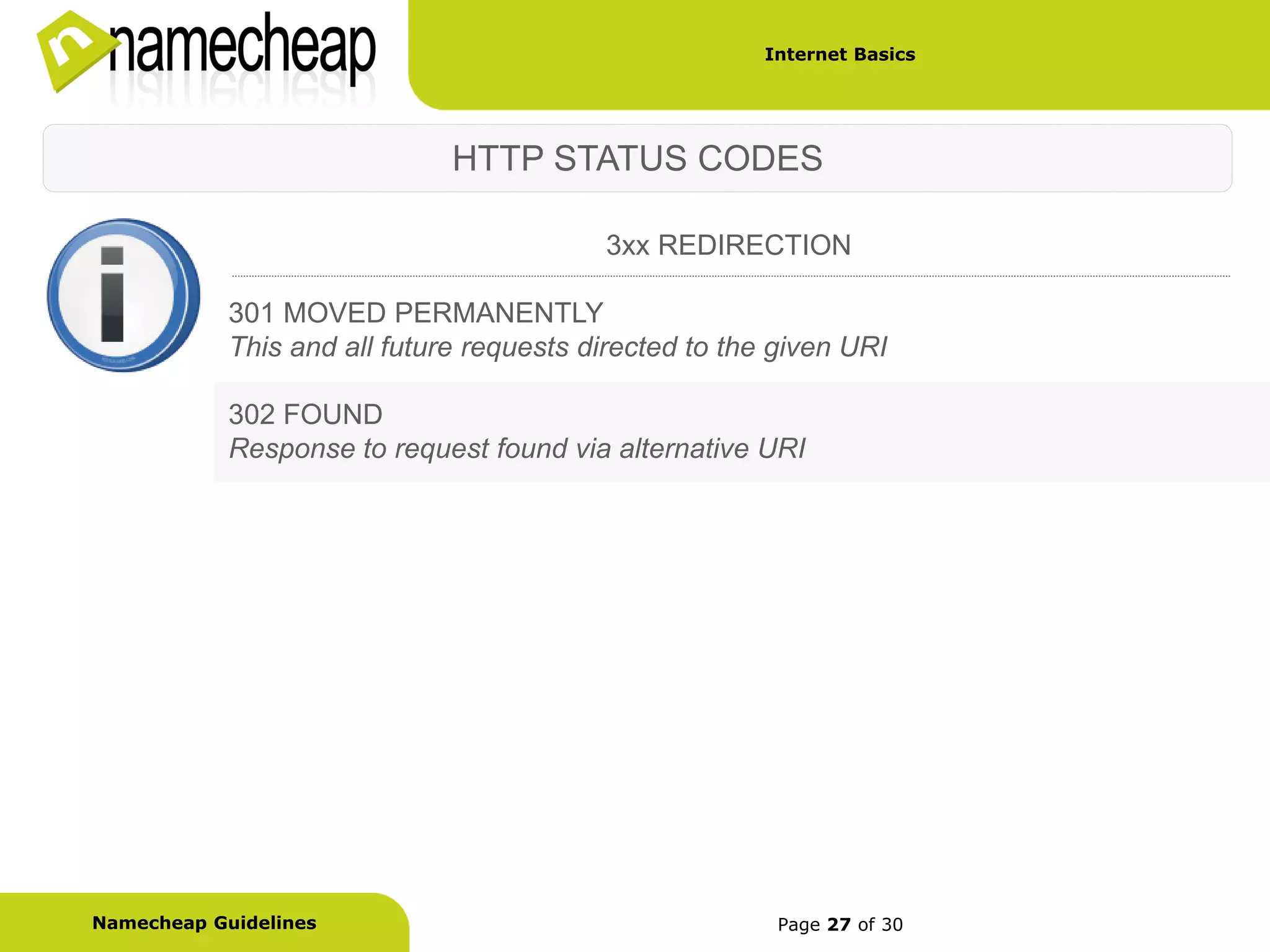 Internet Basics




                              HTTP STATUS CODES

                                          3xx REDIRECTION

            301 MOVED PERMANENTLY
            This and all future requests directed to the given URI

            302 FOUND
            Response to request found via alternative URI




Namecheap Guidelines                                     Page 27 of 30
 