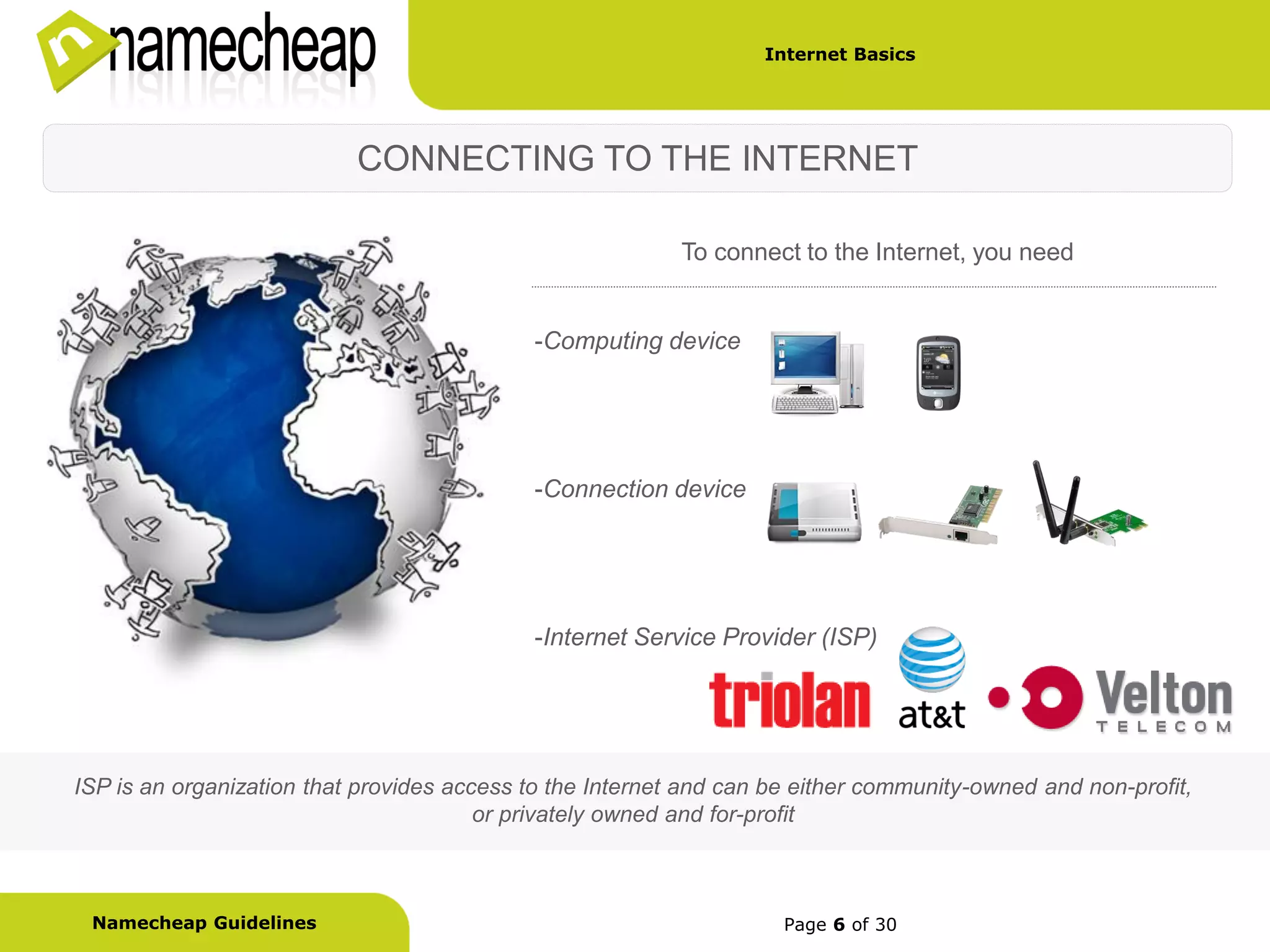 Internet Basics




                           CONNECTING TO THE INTERNET

                                                           To connect to the Internet, you need


                                            -Computing device




                                            -Connection device




                                            -Internet Service Provider (ISP)




ISP is an organization that provides access to the Internet and can be either community-owned and non-profit,
                                        or privately owned and for-profit



 Namecheap Guidelines                                                Page 6 of 30
 