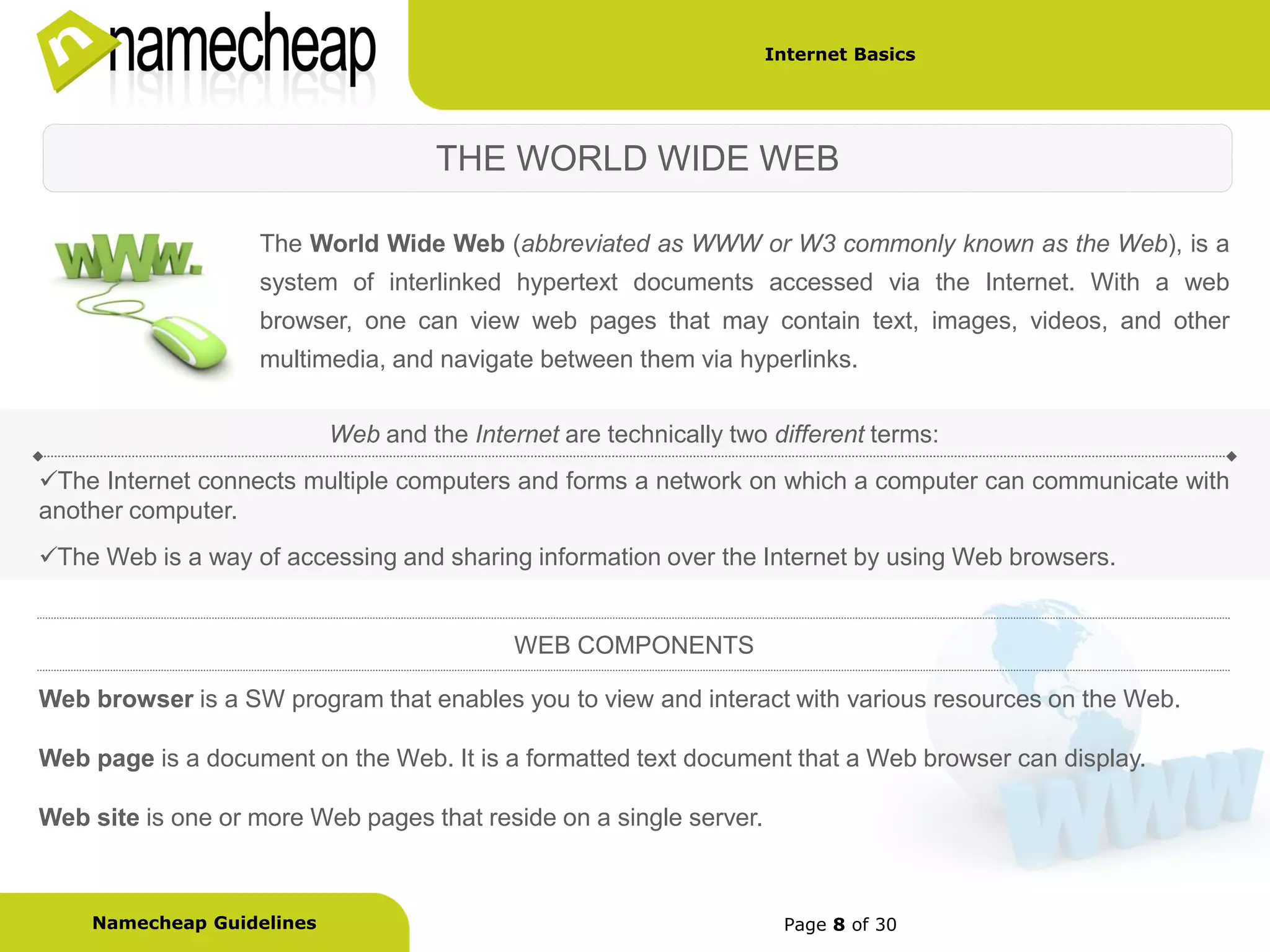 Internet Basics




                                    THE WORLD WIDE WEB

                   The World Wide Web (abbreviated as WWW or W3 commonly known as the Web), is a
                   system of interlinked hypertext documents accessed via the Internet. With a web
                   browser, one can view web pages that may contain text, images, videos, and other
                   multimedia, and navigate between them via hyperlinks.


                           Web and the Internet are technically two different terms:
The Internet connects multiple computers and forms a network on which a computer can communicate with
another computer.
The Web is a way of accessing and sharing information over the Internet by using Web browsers.


                                            WEB COMPONENTS

Web browser is a SW program that enables you to view and interact with various resources on the Web.

Web page is a document on the Web. It is a formatted text document that a Web browser can display.

Web site is one or more Web pages that reside on a single server.



    Namecheap Guidelines                                             Page 8 of 30
 