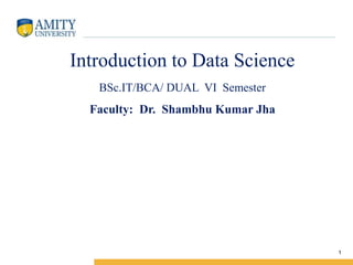Amity Institute of Information Technology
Introduction to Data Science
BSc.IT/BCA/ DUAL VI Semester
Faculty: Dr. Shambhu Kumar Jha
1
 