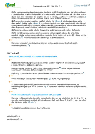 (1) Po zániku mandátu starostu z dôvodu skončenia funkčného obdobia patrí starostovi odstupné 
z rozpočtu obce vo výške trojnásobku jeho priemerného mesačného platu, ak vykonával funkciu 
dlhšie ako šesť mesiacov. To neplatí, ak ide o dôvody uvedené v osobitnom predpise.9) 
Odstupné starostovi nepatrí, ak vykonával funkciu menej ako šesť mesiacov. 
(2) Priemerným mesačným platom na účely odseku 1 a § 2 ods. 2 je jedna dvanástina súčtu 
platu podľa § 3 alebo podľa § 4 ods. 2 za obdobie dvanástich po sebe nasledujúcich kalendárnych 
mesiacov predchádzajúcich mesiacu, v ktorom vznikla potreba zistenia priemerného mesačného 
platu. Priemerný mesačný plat sa zaokrúhľuje na najbližší eurocent nahor. 
(3) Nárok na odstupné podľa odseku 2 nevznikne, ak bol starosta opäť zvolený do funkcie. 
(4) Ak mandát starostu zanikne smrťou, nárok na odstupné podľa odseku 2 a jeho ďalšie 
peňažné nároky postupne prechádzajú na manžela, deti a rodičov, ak s ním žili v čase smrti v 
domácnosti.10) Predmetom dedičstva sa stávajú, ak týchto osôb niet. 
§ 6 
Starostovi pri cestách, ktoré súvisia s výkonom funkcie, patria cestovné náhrady podľa 
osobitného predpisu.11) 
TRETIA ČASŤ 
SPOLOČNÉ, PRECHODNÉ A ZÁVEREČNÉ USTANOVENIA. 
§ 7 
(1) Starosta nesmie byť pre výkon svojej funkcie ukrátený na právach ani nárokoch vyplývajúcich 
z pracovného alebo obdobného pomeru. 
(2) Nárok na plat starostovi zaniká dňom zániku jeho mandátu.12) Nárok na plat starostovi 
nezaniká, ak bol starosta do funkcie opätovne zvolený. 
(3) Zrážky z platu starostu možno vykonať len v rozsahu ustanovenom osobitným predpisom.3) 
§ 7a 
V roku 1995 sa pri úprave platov starostov podľa § 3 druhej vety nepostupuje. 
§ 8 
Ak obecné zastupiteľstvo do jedného mesiaca od účinnosti tohto zákona nerozhodne, že 
starostovi patrí vyšší plat, ako je uvedené v § 4, vypláca sa starostovi minimálny plat podľa tohto 
zákona. 
§ 8a 
Prechodné ustanovenie k úpravám účinným od 1. júna 2011 
Starosta zvolá zasadnutie obecného zastupiteľstva tak, aby sa uskutočnilo do 30. júna 2011 a 
rozhodlo o plate starostu v súlade s týmto zákonom. Inak platí, že od 1. júna 2011 patrí starostovi 
plat stanovený podľa § 3 ods. 1. 
§ 9 
Tento zákon nadobúda účinnosť dňom vyhlásenia. 
Michal Kováč v. r. 
Ivan Gašparovič v. r. 
Zbierka zákonov SR ­253/ 
1994 Z. z. 
Stránka 3 / 5 
 