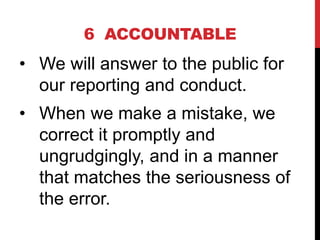 6 ACCOUNTABLE
• We will answer to the public for
our reporting and conduct.
• When we make a mistake, we
correct it prompt...