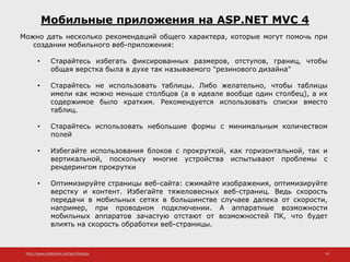 http://www.slideshare.net/IgorShkulipa 10
Мобильные приложения на ASP.NET MVC 4
Можно дать несколько рекомендаций общего характера, которые могут помочь при
создании мобильного веб-приложения:
• Старайтесь избегать фиксированных размеров, отступов, границ, чтобы
общая верстка была в духе так называемого "резинового дизайна"
• Старайтесь не использовать таблицы. Либо желательно, чтобы таблицы
имели как можно меньше столбцов (а в идеале вообще один столбец), а их
содержимое было кратким. Рекомендуется использовать списки вместо
таблиц.
• Старайтесь использовать небольшие формы с минимальным количеством
полей
• Избегайте использования блоков с прокруткой, как горизонтальной, так и
вертикальной, поскольку многие устройства испытывают проблемы с
рендерингом прокрутки
• Оптимизируйте страницы веб-сайта: сжимайте изображения, оптимизируйте
верстку и контент. Избегайте тяжеловесных веб-страниц. Ведь скорость
передачи в мобильных сетях в большинстве случаев далека от скорости,
например, при проводном подключении. А аппаратные возможности
мобильных аппаратов зачастую отстают от возможностей ПК, что будет
влиять на скорость обработки веб-страницы.
 