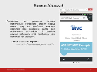 http://www.slideshare.net/IgorShkulipa 12
Метатег Viewport
Очевидно, что размеры экрана
мобильных устройств ставят перед
нами одну из наиболее важных
проблем при создании сайта для
мобильных устройств. В данном
случае избежать этой проблемы нам
поможет тег Viewport.
<meta name="viewport“
content="параметры_метатега">
 