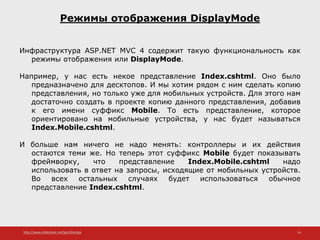 http://www.slideshare.net/IgorShkulipa 14
Режимы отображения DisplayMode
Инфраструктура ASP.NET MVC 4 содержит такую функциональность как
режимы отображения или DisplayMode.
Например, у нас есть некое представление Index.cshtml. Оно было
предназначено для десктопов. И мы хотим рядом с ним сделать копию
представления, но только уже для мобильных устройств. Для этого нам
достаточно создать в проекте копию данного представления, добавив
к его имени суффикс Mobile. То есть представление, которое
ориентировано на мобильные устройства, у нас будет называться
Index.Mobile.cshtml.
И больше нам ничего не надо менять: контроллеры и их действия
остаются теми же. Но теперь этот суффикс Mobile будет показывать
фреймворку, что представление Index.Mobile.cshtml надо
использовать в ответ на запросы, исходящие от мобильных устройств.
Во всех остальных случаях будет использоваться обычное
представление Index.cshtml.
 
