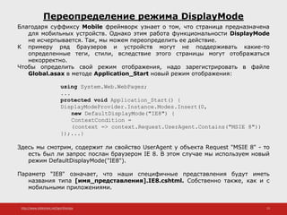 http://www.slideshare.net/IgorShkulipa 15
Переопределение режима DisplayMode
Благодаря суффиксу Mobile фреймворк узнает о том, что страница предназначена
для мобильных устройств. Однако этим работа функциональности DisplayMode
не исчерпывается. Так, мы можем переопределить ее действие.
К примеру ряд браузеров и устройств могут не поддерживать какие-то
определенные теги, стили, вследствие этого страницы могут отображаться
некорректно.
Чтобы определить свой режим отображения, надо зарегистрировать в файле
Global.asax в методе Application_Start новый режим отображения:
using System.Web.WebPages;
...
protected void Application_Start() {
DisplayModeProvider.Instance.Modes.Insert(0,
new DefaultDisplayMode("IE8") {
ContextCondition =
(context => context.Request.UserAgent.Contains("MSIE 8"))
});...}
Здесь мы смотрим, содержит ли свойство UserAgent у объекта Request "MSIE 8" - то
есть был ли запрос послан браузером IE 8. В этом случае мы используем новый
режим DefaultDisplayMode("IE8").
Параметр "IE8" означает, что наши специфичные представления будут иметь
названия типа [имя_представления].IE8.cshtml. Собственно также, как и с
мобильными приложениями.
 