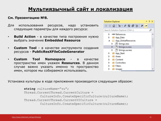 http://www.slideshare.net/IgorShkulipa 16
Мультиязычный сайт и локализация
См. Презентацию №8.
Для использования ресурсов, надо установить
следующие параметры для каждого ресурса:
• Build Action - в качестве типа построения нужно
выбрать значение Embedded Resource
• Custom Tool - в качестве инструмента создания
ресурсов - PublicResXFileCodeGenerator
• Custom Tool Namespace - в качестве
пространства имен укажем Resources. В данном
случае важно указать именно то пространство
имен, которое мы собираемся использовать.
Установка культуры в коде приложения производится следующим образом:
string cultureName=“ru”;
Thread.CurrentThread.CurrentCulture =
CultureInfo.CreateSpecificCulture(cultureName);
Thread.CurrentThread.CurrentUICulture =
CultureInfo.CreateSpecificCulture(cultureName);
 