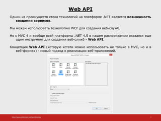http://www.slideshare.net/IgorShkulipa 2
Web API
Одним из преимуществ стека технологий на платформе .NET является возможность
создания сервисов.
Мы можем использовать технологию WCF для создания веб-служб.
Но с MVC 4 и вообще всей платформы .NET 4.5 в нашем распоряжении оказался еще
один инструмент для создания веб-служб - Web API.
Концепция Web API (которую кстати можно использовать не только в MVC, но и в
веб-формах) - новый подход к реализации веб-приложений.
 