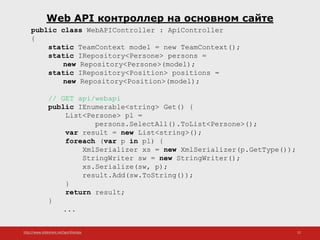 http://www.slideshare.net/IgorShkulipa 22
Web API контроллер на основном сайте
public class WebAPIController : ApiController
{
static TeamContext model = new TeamContext();
static IRepository<Persone> persons =
new Repository<Persone>(model);
static IRepository<Position> positions =
new Repository<Position>(model);
// GET api/webapi
public IEnumerable<string> Get() {
List<Persone> pl =
persons.SelectAll().ToList<Persone>();
var result = new List<string>();
foreach (var p in pl) {
XmlSerializer xs = new XmlSerializer(p.GetType());
StringWriter sw = new StringWriter();
xs.Serialize(sw, p);
result.Add(sw.ToString());
}
return result;
}
...
 