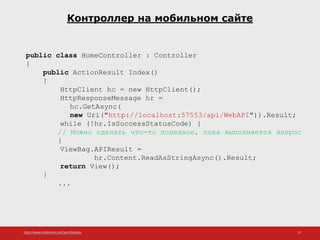 http://www.slideshare.net/IgorShkulipa 23
Контроллер на мобильном сайте
public class HomeController : Controller
{
public ActionResult Index()
{
HttpClient hc = new HttpClient();
HttpResponseMessage hr =
hc.GetAsync(
new Uri("http://localhost:57553/api/WebAPI")).Result;
while (!hr.IsSuccessStatusCode) {
// Можно сделать что-то полезное, пока выполняется запрос
}
ViewBag.APIResult =
hr.Content.ReadAsStringAsync().Result;
return View();
}
...
 