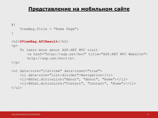 http://www.slideshare.net/IgorShkulipa 24
Представление на мобильном сайте
@{
ViewBag.Title = "Home Page";
}
<h2>@ViewBag.APIResult</h2>
<p>
To learn more about ASP.NET MVC visit
<a href="http://asp.net/mvc" title="ASP.NET MVC Website">
http://asp.net/mvc</a>.
</p>
<ul data-role="listview" data-inset="true">
<li data-role="list-divider">Navigation</li>
<li>@Html.ActionLink("About", "About", "Home")</li>
<li>@Html.ActionLink("Contact", "Contact", "Home")</li>
</ul>
 