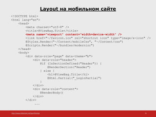 http://www.slideshare.net/IgorShkulipa 25
Layout на мобильном сайте
<!DOCTYPE html>
<html lang="en">
<head>
<meta charset="utf-8" />
<title>@ViewBag.Title</title>
<meta name="viewport" content="width=device-width" />
<link href="~/favicon.ico" rel="shortcut icon" type="image/x-icon" />
@Styles.Render("~/Content/mobileCss", "~/Content/css")
@Scripts.Render("~/bundles/modernizr")
</head>
<body>
<div data-role="page" data-theme="b">
<div data-role="header">
@if (IsSectionDefined("Header")) {
@RenderSection("Header")
} else {
<h1>@ViewBag.Title</h1>
@Html.Partial("_LoginPartial")
}
</div>
<div data-role="content">
@RenderBody()
</div>
</div>
...
 