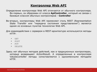 http://www.slideshare.net/IgorShkulipa 4
Контроллер Web API
Определение контроллера Web API отличается от обычного контроллера.
Во-первых, он образован от класса ApiController, который не связан с
базовым классом обычных контроллеров - Controller
Во-вторых, контроллеры Web API применяют стиль REST (Representation
State Transfer или "передача состояния представления") является
одним из основных пунктов технологии Web API.
Для взаимодействия с сервером в REST-архитектуре используются методы
HTTP:
• GET
• POST
• PUT
• DELETE
Здесь нет обычных методов действий, как в традиционных контроллерах,
которые возвращают ActionResult. А определенные в контроллере
ValuesContoller методы сопоставляются с одноименными методами
HTTP.
 