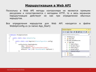 http://www.slideshare.net/IgorShkulipa 5
Маршрутизация в Web API
Поскольку в Web API методы контроллера не являются прямыми
ресурсами и сопоставляются с методами HTTP, то и весь механизм
маршрутизации действует не как при определении обычных
маршрутов.
Все определения маршрутов для Web API находятся в файле
WebApiConfig.cs (в папке App_Start)
 