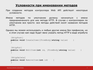 http://www.slideshare.net/IgorShkulipa 6
Условности при именовании методов
При создании методов контроллера Web API действует некоторые
условности.
Имена методов по умолчанию должны начинаться с имени
предназначенного для них метода HTTP. В случае с контроллером по
умолчанию все просто: все методы действий носят названия методов
HTTP.
Однако мы можем использовать и любые другие имена без префиксов, но
в этом случае нам надо будет явно указать метод HTTP в виде атрибута
[HttpPost]
public void CreateItem([FromBody]string value) {
}
[HttpPut]
public void EditItem(int id, [FromBody]string value) {
}
[HttpDelete]
public void RemoveItem(int id) {
}
 