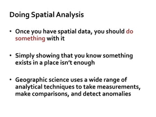 Doing Spatial Analysis
• Once you have spatial data, you should do
something with it
• Simply showing that you know something
exists in a place isn’t enough
• Geographic science uses a wide range of
analytical techniques to take measurements,
make comparisons, and detect anomalies
 
