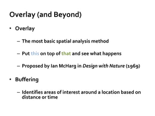 Overlay (and Beyond)
• Overlay
– The most basic spatial analysis method
– Put this on top of that and see what happens
– Proposed by Ian McHarg in Design with Nature (1969)
• Buffering
– Identifies areas of interest around a location based on
distance or time
 