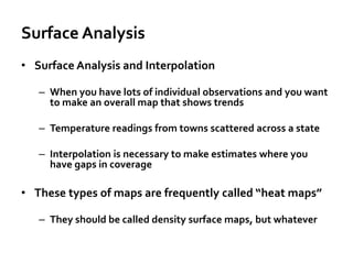Surface Analysis
• Surface Analysis and Interpolation
– When you have lots of individual observations and you want
to make an overall map that shows trends
– Temperature readings from towns scattered across a state
– Interpolation is necessary to make estimates where you
have gaps in coverage
• These types of maps are frequently called “heat maps”
– They should be called density surface maps, but whatever
 