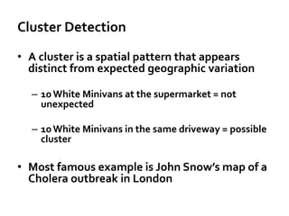 Cluster Detection
• A cluster is a spatial pattern that appears
distinct from expected geographic variation
– 10 White Minivans at the supermarket = not
unexpected
– 10 White Minivans in the same driveway = possible
cluster
• Most famous example is John Snow’s map of a
Cholera outbreak in London
 