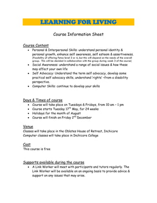 LEARNING FOR LIVING
                          Course Information Sheet

Course Content
      Personal & Interpersonal Skills: understand personal identity &
       personal growth, enhance self awareness, self esteem & assertiveness.
       (Possibility of offering Fetac level 3 or 4, but this will depend on the needs of the overall
       group. This will be decided in collaboration with the group during week 3 of the course)
      Social Awareness: understand a range of social issues & how these
       may affect your own life
      Self Advocacy: Understand the term self advocacy, develop some
       practical self advocacy skills, understand ‘rights’ –from a disability
       perspective.
      Computer Skills: continue to develop your skills



Days & Times of course
      Course will take place on Tuesdays & Fridays, from 10 am – 1 pm
      Course starts Tuesday 17th May, for 24 weeks
      Holidays for the month of August
      Course will finish on Friday 2nd December

Venue
Classes will take place in the Oblates House of Retreat, Inchicore
Computer classes will take place in Inchicore College

Cost
This course is free



Supports available during the course
      A Link Worker will meet with participants and tutors regularly. The
       Link Worker will be available on an ongoing basis to provide advice &
       support on any issues that may arise.
 