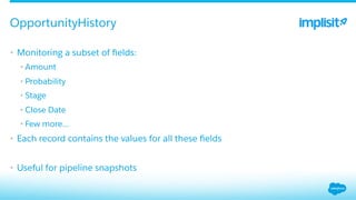 •  Monitoring a subset of ﬁelds:
• Amount
• Probability
• Stage
• Close Date
• Few more…
•  Each record contains the values for all these ﬁelds
•  Useful for pipeline snapshots
OpportunityHistory
 