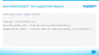 ​ from suds.client import Client
​ …
​ soap_api = Client(wsdl_url)
​ describe_global_res = soap_api.service.describeGlobal()
​ supported_obj_names = [sobject.name for describe_global_res['sobjects']]
describeGlobal() - list supported objects
 