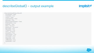 ​  (DescribeGlobalSObjectResult){
​  activateable = False
​  createable = True
​  custom = False
​  customSetting = False
​  deletable = True
​  deprecatedAndHidden = False
​  feedEnabled = True
​  keyPreﬁx = "001"
​  label = "Account"
​  labelPlural = "Accounts"
​  layoutable = True
​  mergeable = True
​  name = "Account"
​  queryable = True
​  replicateable = True
​  retrieveable = True
​  searchable = True
​  triggerable = True
​  undeletable = True
​  updateable = True
​  },
describeGlobal() – output example
 