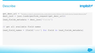​ get_desc_url = "https://na15.salesforce.com/services/data/v32/sobjects/Lead/describe"
desc_json = json.loads(perform_request(get_desc_url))
​ lead_fields_metadata = desc_json['fields']
​ // get all available field names
​ lead_field_names = [field['name'] for field in lead_fields_metadata]
Describe
 