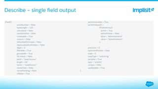 ​ (Field){
​  autoNumber = False
​  byteLength = 120
​  calculated = False
​  caseSensitive = False
​  createable = True
​  custom = False
​  defaultedOnCreate = False
​  deprecatedAndHidden = False
​  digits = 0
​  ﬁlterable = True
​  groupable = True
​  idLookup = False
​  label = "Lead Source"
​  length = 40
​  name = "LeadSource"
​  nameField = False
​  namePointing = False
​  nillable = True
​  permissionable = True
​  picklistValues[] =
​  (PicklistEntry){
​  active = True
​  defaultValue = False
​  label = "Advertisement"
​  value = "Advertisement"
​  },
​  ...
​  precision = 0
​  restrictedPicklist = False
​  scale = 0
​  soapType = "xsd:string"
​  sortable = True
​  type = "picklist"
​  unique = False
​  updateable = True
​  },
Describe – single ﬁeld output
 