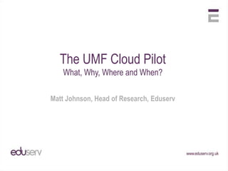 The UMF Cloud Pilot What, Why, Where and When? Matt Johnson, Head of Research, Eduserv 