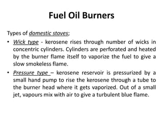 Fuel Oil Burners
Types of domestic stoves;
• Wick type - kerosene rises through number of wicks in
concentric cylinders. Cylinders are perforated and heated
by the burner flame itself to vaporize the fuel to give a
slow smokeless flame.
• Pressure type – kerosene reservoir is pressurized by a
small hand pump to rise the kerosene through a tube to
the burner head where it gets vaporized. Out of a small
jet, vapours mix with air to give a turbulent blue flame.
 