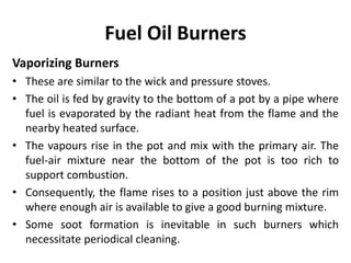 Fuel Oil Burners
Vaporizing Burners
• These are similar to the wick and pressure stoves.
• The oil is fed by gravity to the bottom of a pot by a pipe where
fuel is evaporated by the radiant heat from the flame and the
nearby heated surface.
• The vapours rise in the pot and mix with the primary air. The
fuel-air mixture near the bottom of the pot is too rich to
support combustion.
• Consequently, the flame rises to a position just above the rim
where enough air is available to give a good burning mixture.
• Some soot formation is inevitable in such burners which
necessitate periodical cleaning.
 